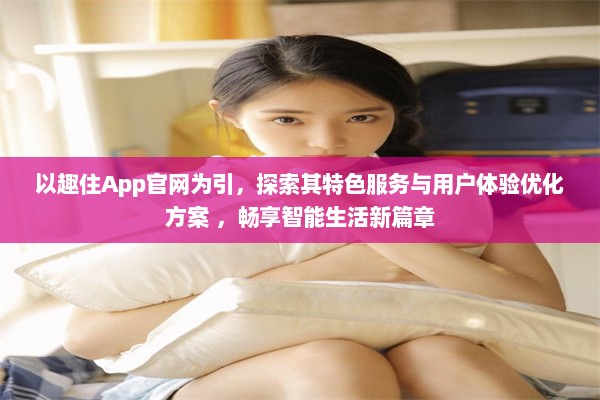 以趣住App官网为引，探索其特色服务与用户体验优化方案 ，畅享智能生活新篇章