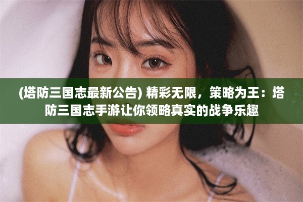 (塔防三国志最新公告) 精彩无限，策略为王：塔防三国志手游让你领略真实的战争乐趣