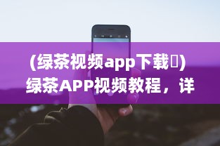 (绿茶视频app下载卐) 绿茶APP视频教程，详解新手入门和实用技巧，快速提升影音享受