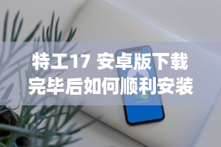 特工17 安卓版下载完毕后如何顺利安装 教你一招快速搞定 v1.0.2下载