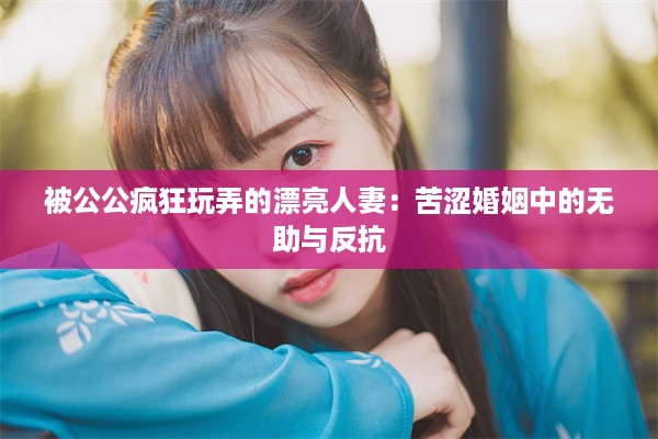 被公公疯狂玩弄的漂亮人妻：苦涩婚姻中的无助与反抗