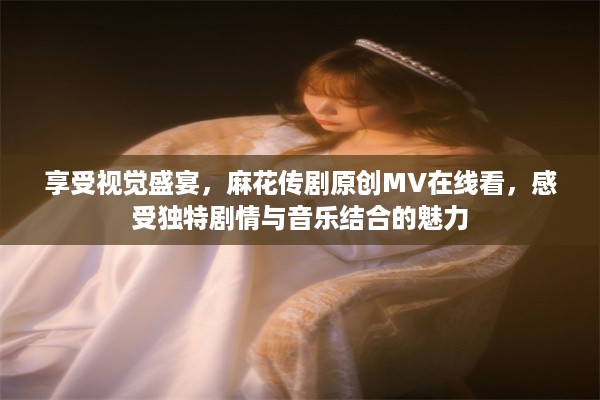 享受视觉盛宴，麻花传剧原创MV在线看，感受独特剧情与音乐结合的魅力