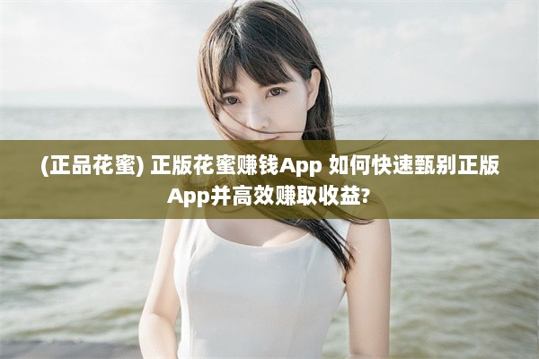 (正品花蜜) 正版花蜜赚钱App 如何快速甄别正版App并高效赚取收益?