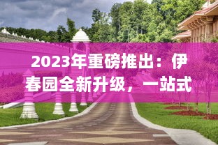 2023年重磅推出：伊春园全新升级，一站式入口直达，全新景观体验引领城市新潮流