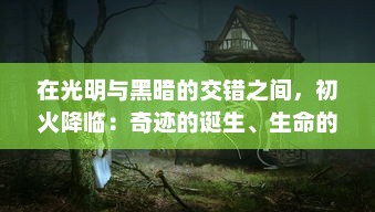 在光明与黑暗的交错之间，初火降临：奇迹的诞生、生命的觉醒与未来的启示