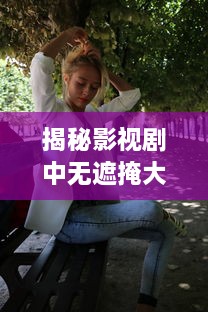 揭秘影视剧中无遮掩大尺度床戏的拍摄过程与演员表演技巧完整版解析