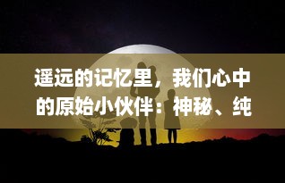 遥远的记忆里，我们心中的原始小伙伴：神秘、纯真而又充满未知的冒险旅程