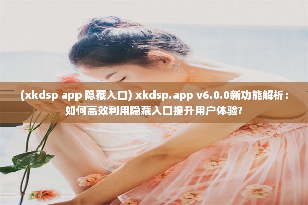 (xkdsp app 隐藏入口) xkdsp.app v6.0.0新功能解析：如何高效利用隐藏入口提升用户体验?