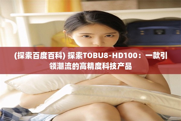 (探索百度百科) 探索TOBU8-HD100：一款引领潮流的高精度科技产品