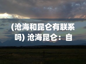 (沧海和昆仑有联系吗) 沧海昆仑：自然界的壮丽风光与人类文化的完美交融的历史见证