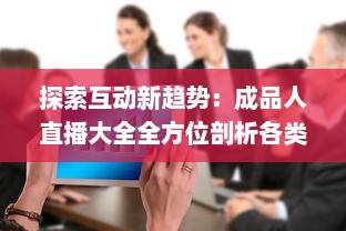 探索互动新趋势：成品人直播大全全方位剖析各类热门直播内容及其背后的价值