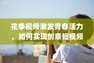 花季视频激发青春活力，如何实现创意短视频的持续吸引力 探索青少年的喜好与趋势! v5.3.2下载