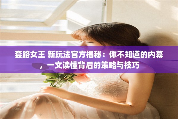 套路女王 新玩法官方揭秘：你不知道的内幕，一文读懂背后的策略与技巧