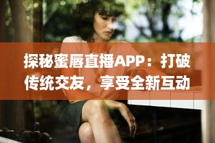 探秘蜜唇直播APP：打破传统交友，享受全新互动直播体验