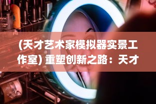 (天才艺术家模拟器实景工作室) 重塑创新之路：天才艺术家模拟器，重新定义你的艺术创作旅程