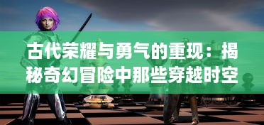 古代荣耀与勇气的重现：揭秘奇幻冒险中那些穿越时空的骑士邦传奇物语