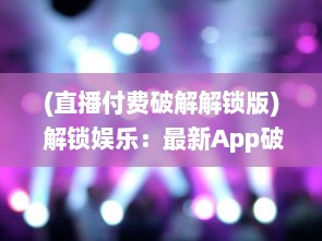 (直播付费破解解锁版) 解锁娱乐：最新App破解付费直播间，观看不设限，尽享精彩内容