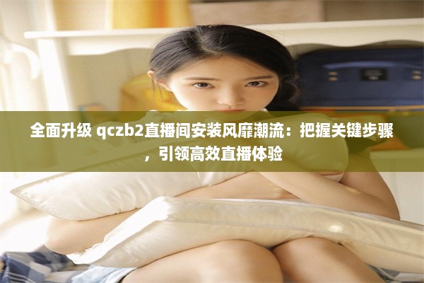 全面升级 qczb2直播间安装风靡潮流：把握关键步骤，引领高效直播体验