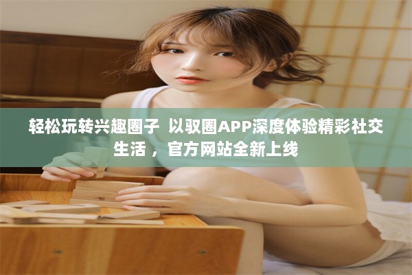 轻松玩转兴趣圈子  以驭圈APP深度体验精彩社交生活 ，官方网站全新上线