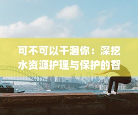 可不可以干涸你：深挖水资源护理与保护的智慧与挑战