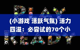 (小游戏 活跃气氛) 活力四溢：必尝试的70个小游戏，轻松营造活跃欢愉的聚会气氛