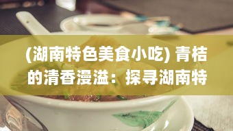 (湖南特色美食小吃) 青桔的清香漫溢：探寻湖南特色美食文化中的酸甜浓情