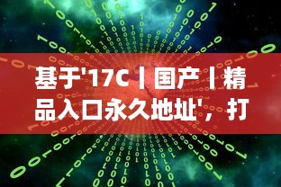 基于'17C丨国产丨精品入口永久地址'，打破地域限制，实现全球等待精品的永久访问并享受海量国产内容