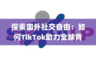 探索国外社交自由：如何TikTok助力全球青年表达与连接  ，解锁创意无限可能