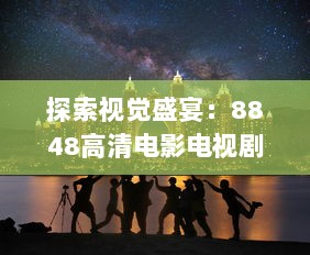 探索视觉盛宴：8848高清电影电视剧，带您走进无与伦比的精彩影视世界