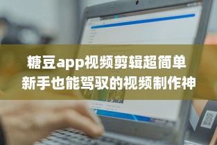 糖豆app视频剪辑超简单 新手也能驾驭的视频制作神器，解锁更多创意玩法