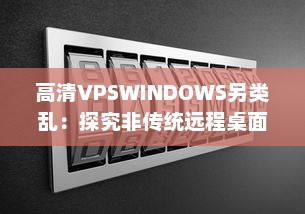 高清VPSWINDOWS另类乱：探究非传统远程桌面操作的前沿技术和实践应用 v5.4.3下载