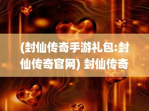 (封仙传奇手游礼包:封仙传奇官网) 封仙传奇：神秘天界的绝对力量，剑指江湖，续写不朽神话