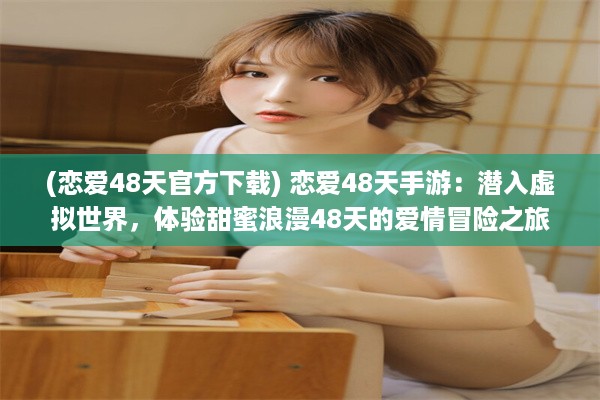 (恋爱48天官方下载) 恋爱48天手游：潜入虚拟世界，体验甜蜜浪漫48天的爱情冒险之旅