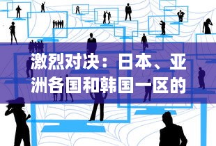 激烈对决：日本、亚洲各国和韩国一区的文化、经济与科技竞争分析