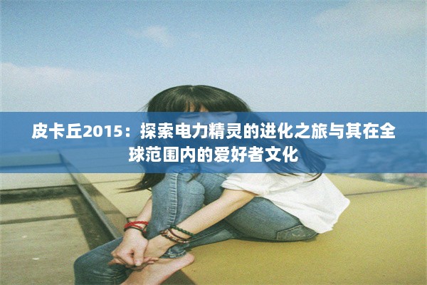 皮卡丘2015：探索电力精灵的进化之旅与其在全球范围内的爱好者文化