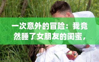 一次意外的冒险：我竟然睡了女朋友的闺蜜，爱情与友情的交错测试