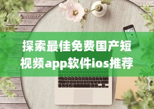 探索最佳免费国产短视频app软件ios推荐：哪款让你沉浸式体验 v4.5.2下载