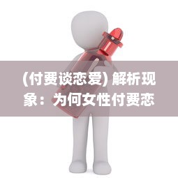 (付费谈恋爱) 解析现象：为何女性付费恋爱App更受欢迎 揭秘诱因与潜在影响