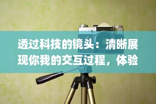 透过科技的镜头：清晰展现你我的交互过程，体验前所未有的透明度和诚实 v8.3.3下载