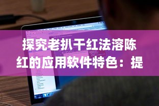 探究老扒干红法溶陈红的应用软件特色：提升红酒享受体验的技术创新