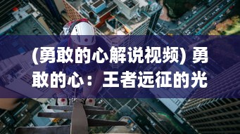 (勇敢的心解说视频) 勇敢的心：王者远征的光荣与荣耀，穿越艰险未知的挑战之旅