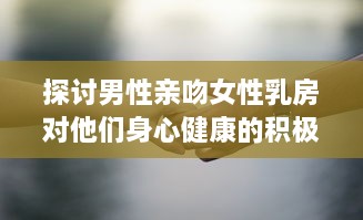 探讨男性亲吻女性乳房对他们身心健康的积极影响和可能的科学好处 v3.8.3下载