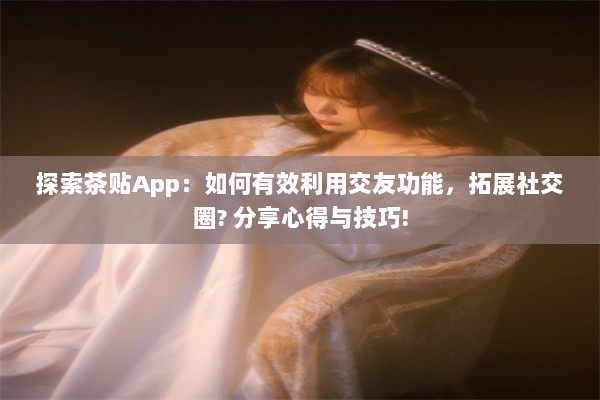 探索茶贴App：如何有效利用交友功能，拓展社交圈? 分享心得与技巧!