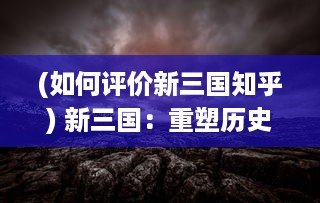 (如何评价新三国知乎) 新三国：重塑历史的现代视角，探讨战国英豪的智勇与情义